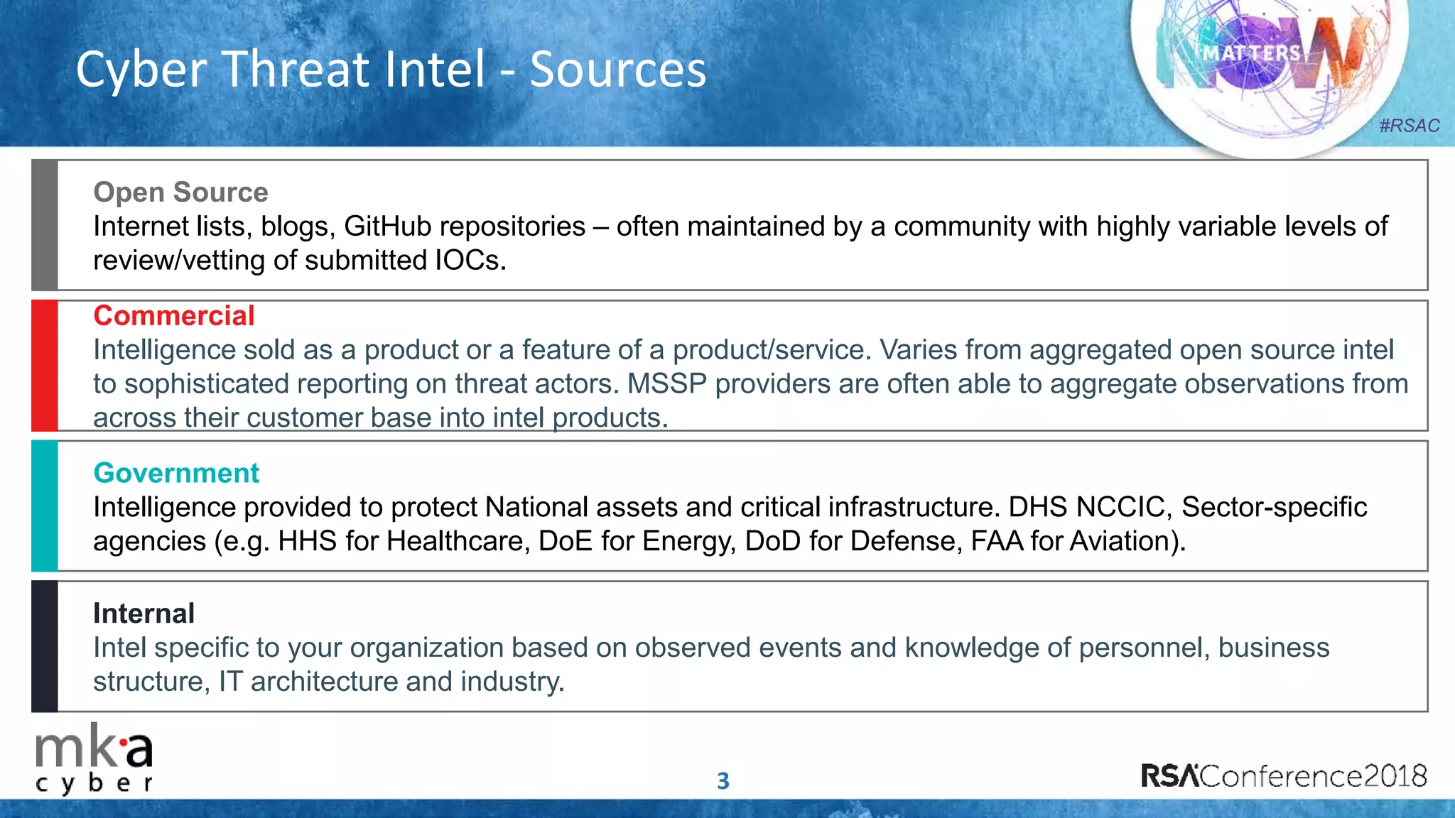 #RSAC
Cyber Threat Intel - Sources
Open Source
Internet lists, blogs, GitHub repositories – often maintained by a community with highly variable levels of
review/vetting of submitted IOCs.
Commercial
Intelligence sold as a product or a feature of a product/service. Varies from aggregated open source intel
to sophisticated reporting on threat actors. MSSP providers are often able to aggregate observations from
across their customer base into intel products.
Government
Intelligence provided to protect National assets and critical infrastructure. DHS NCCIC, Sector-specific
agencies (e.g. HHS for Healthcare, DoE for Energy, DoD for Defense, FAA for Aviation).
Internal
Intel specific to your organization based on observed events and knowledge of personnel, business
structure, IT architecture and industry.
3
 