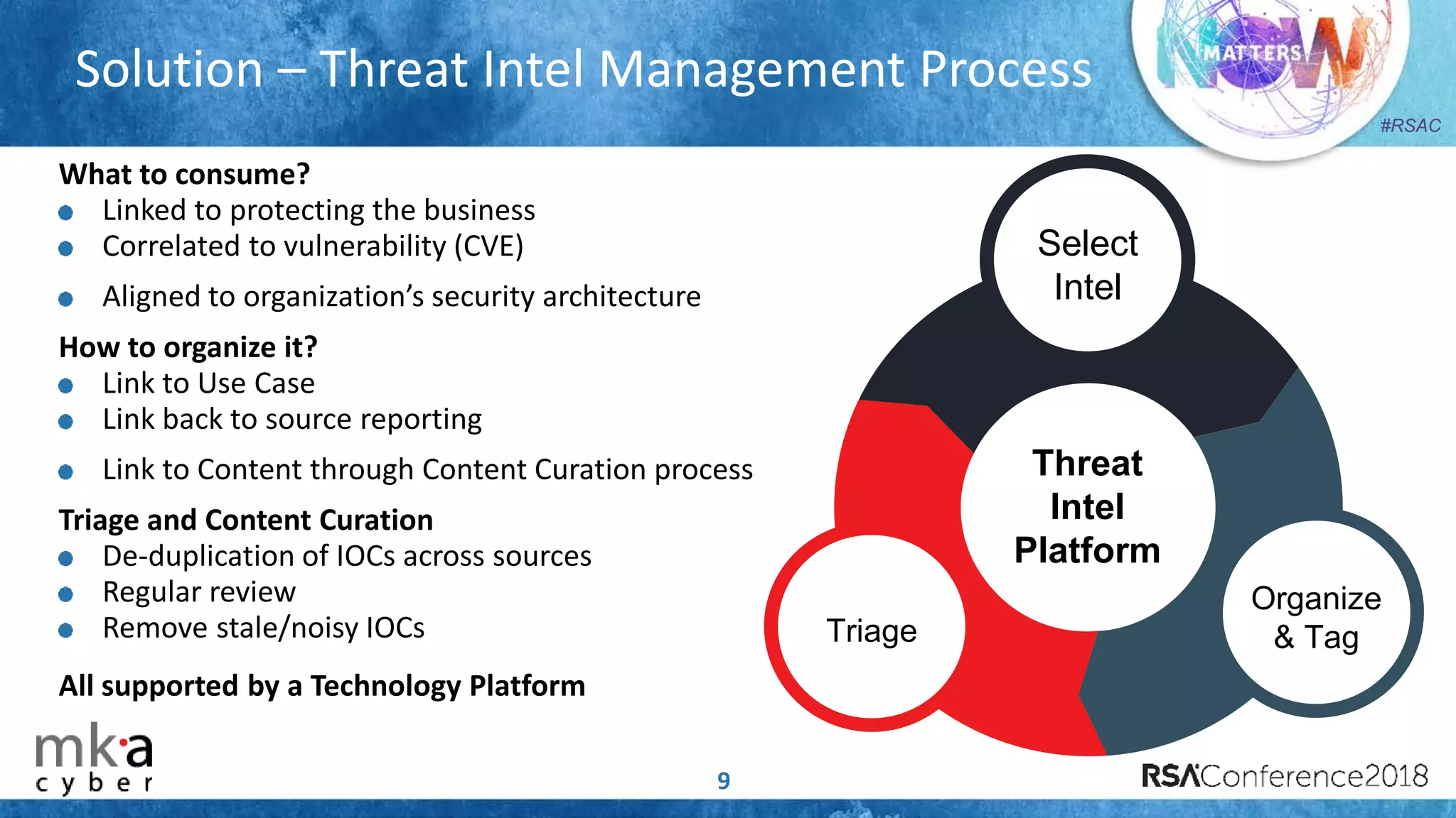#RSAC
Solution – Threat Intel Management Process
9
What to consume?
Linked to protecting the business
Correlated to vulnerability (CVE)
Aligned to organization’s security architecture
How to organize it?
Link to Use Case
Link back to source reporting
Link to Content through Content Curation process
Triage and Content Curation
De-duplication of IOCs across sources
Regular review
Remove stale/noisy IOCs
All supported by a Technology Platform
Triage
Organize
& Tag
Select
Intel
Threat
Intel
Platform
 