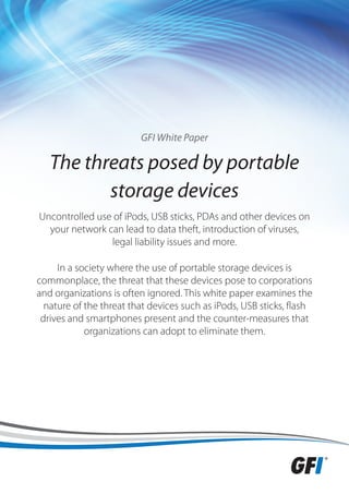 GFI White Paper

   The threats posed by portable
          storage devices
Uncontrolled use of iPods, USB sticks, PDAs and other devices on
  your network can lead to data theft, introduction of viruses,
                legal liability issues and more.

     In a society where the use of portable storage devices is
commonplace, the threat that these devices pose to corporations
and organizations is often ignored. This white paper examines the
  nature of the threat that devices such as iPods, USB sticks, flash
 drives and smartphones present and the counter-measures that
            organizations can adopt to eliminate them.
 