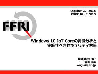FFRI,Inc.
1
Windows 10 IoT Coreの脅威分析と
実施すべきセキュリティ対策
株式会社FFRI
和栗 直英
waguri@ffri.jp
October 29, 2015
CODE BLUE 2015
 