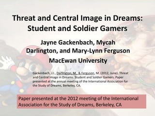 Threat and Central Image in Dreams:
Student and Soldier Gamers
Jayne Gackenbach, Mycah
Darlington, and Mary-Lynn Ferguson
MacEwan University
Paper presented at the 2012 meeting of the International
Association for the Study of Dreams, Berkeley, CA
Gackenbach, J.I., Darlington, M., & Ferguson, M. (2012, June). Threat
and Central Image in Dreams: Student and Soldier Gamers. Paper
presented at the annual meeting of the International Association for
the Study of Dreams, Berkeley, CA.
 