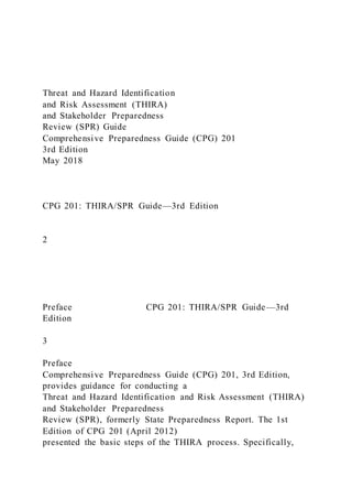 Threat and Hazard Identification
and Risk Assessment (THIRA)
and Stakeholder Preparedness
Review (SPR) Guide
Comprehensive Preparedness Guide (CPG) 201
3rd Edition
May 2018
CPG 201: THIRA/SPR Guide—3rd Edition
2
Preface CPG 201: THIRA/SPR Guide—3rd
Edition
3
Preface
Comprehensive Preparedness Guide (CPG) 201, 3rd Edition,
provides guidance for conducting a
Threat and Hazard Identification and Risk Assessment (THIRA)
and Stakeholder Preparedness
Review (SPR), formerly State Preparedness Report. The 1st
Edition of CPG 201 (April 2012)
presented the basic steps of the THIRA process. Specifically,
 