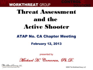 Threat Assessment
     and the
  Active Shooter
ATAP No. CA Chapter Meeting
      February 12, 2013


          presented by

 Michael H. Corcoran, Ph.D.
                          ©2002 The Workthreat Group, LLC
 