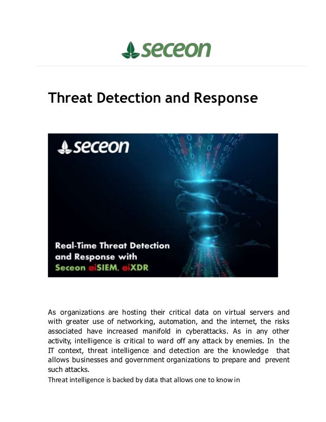 Threat Detection and Response
As organizations are hosting their critical data on virtual servers and
with greater use of networking, automation, and the internet, the risks
associated have increased manifold in cyberattacks. As in any other
activity, intelligence is critical to ward off any attack by enemies. In the
IT context, threat intelligence and detection are the knowledge that
allows businesses and government organizations to prepare and prevent
such attacks.
Threat intelligence is backed by data that allows one to know in
 