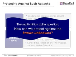 Protecting Against Such Aattacks

Reputation
based

 Sender email addresses / mail server IP
 MD5 of the PDF or malware
 Ineffective against targeted attack –

The multi-million dollar question:
no reputation data

How can we protect against the
known on the exploit
 Match unknowns?
Signature
based

 Match on the malware
 Match on the CnC communication
 Limited due to lack of prior knowledge,
variants and obfuscation

[Protected] For public distribution

©2013 Check Point Software Technologies Ltd.

10

 