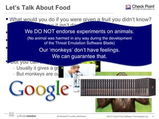Let’s Talk About Food
 What would you do if you were given a fruit you didn‟t know?
How can you know it isn‟t dangerous?
We DO NOT endorse the encyclopedia (or Google)
 You should definitely look in experiments on animals.
(No animal was harmed in any way during
 But what wouldofyouThreat Emulationlisted? the development
do if it‟s not Software Blade)
the
 You can hireOur „monkeys‟ don‟t have feelings.
someone to examine it in a lab
– Very time consumingcan guarantee that.
We & expensive

 But you can also give it to a monkey
– Usually it gives a good answer
– But monkeys are cute

[Protected] For public distribution

©2013 Check Point Software Technologies Ltd.

11

 