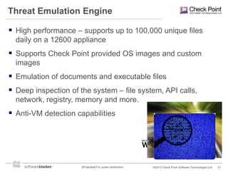 Threat Emulation Engine
 High performance – supports up to 100,000 unique files
daily on a 12600 appliance

 Supports Check Point provided OS images and custom
images

 Emulation of documents and executable files
 Deep inspection of the system – file system, API calls,
network, registry, memory and more.

 Anti-VM detection capabilities

[Protected] For public distribution

©2013 Check Point Software Technologies Ltd.

21

 