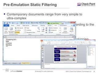 Pre-Emulation Static Filtering
 Contemporary documents range from very simple to
ultra-complex

 Usually, the risk factor of a document varies according to the
number of advanced feature it utilize
‒ e.g. JavaScript support in Acrobat reader

 The pre-emulation static filtering process allows skipping
documents which contains only safe features

 Filters are constantly updated
 Filters ~50% of the documents

[Protected] For public distribution

©2013 Check Point Software Technologies Ltd.

25

 