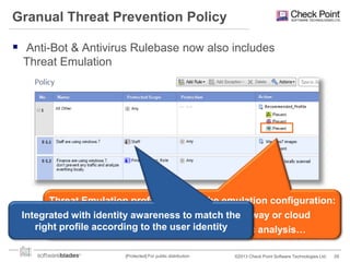 Granual Threat Prevention Policy
 Anti-Bot & Antivirus Rulebase now also includes
Threat Emulation

Threat Emulation profile controls the emulation configuration:
Where to emulate – Locally, other gateway or cloud
Integrated with identity awareness to match the
right profile according images to use, use static analysis…
How – which to the user identity
[Protected] For public distribution

©2013 Check Point Software Technologies Ltd.

29

 