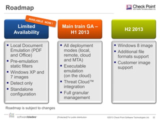 Roadmap
Limited
Availability

 Local Document





Emulation (PDF
and Office)
Pre-emulation
static filters
Windows XP and
7 images
Detect only
Standalone
configuration

Main train GA –
H1 2013

 All deployment
modes (local,
remote, cloud
and MTA)
 Executable
emulation
(on the cloud)
 Threat Cloud™
integration
 Full granular
management

H2 2013

 Windows 8 image
 Additional file
formats support
 Customer image
support

Roadmap is subject to changes
[Protected] For public distribution

©2013 Check Point Software Technologies Ltd.

32

 
