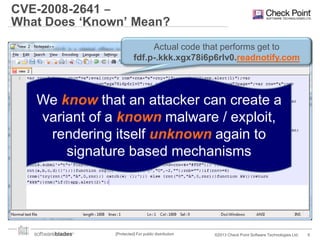 CVE-2008-2641 ‒
What Does ‘Known’ Mean?
Actual code that performs get to
 JavaScript vulnerability in Acrobat Reader

fdf.p-.kkk.xgx78i6p6rlv0.readnotify.com

 Heap Spray attack – Java Script code
which „fills‟ the heap with shell code, and allows
arbitrary code execution when Acrobat „crashes into it‟
We know that an attacker can create a

 How can youof a known malware / exploit,
variant write a signature for it?
– There are infinite ways to implement the attack (using
rendering itself unknown again to
recursion, loops, whiles, divisions to functions, etc.)
signature based mechanisms
– Writing code that understands code (without running it) is hard
– PDF document can contain sections which are
encoded/compressed in various algorithms
– Engines must be constantly updated to support new
Acrobat features.
[Protected] For public distribution

©2013 Check Point Software Technologies Ltd.

6

 