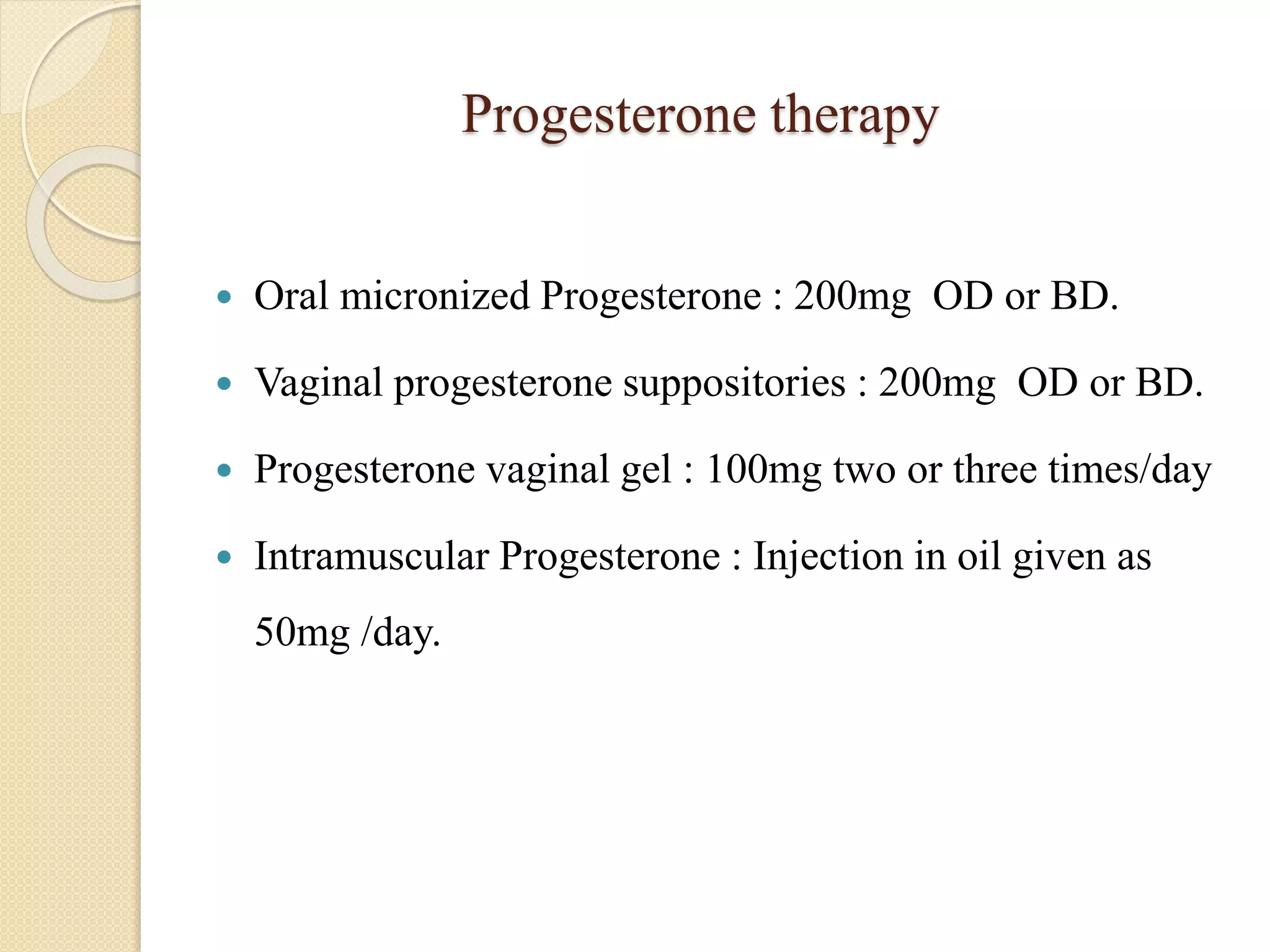 Progesterone therapy
 Oral micronized Progesterone : 200mg OD or BD.
 Vaginal progesterone suppositories : 200mg OD or BD.
 Progesterone vaginal gel : 100mg two or three times/day
 Intramuscular Progesterone : Injection in oil given as
50mg /day.
 