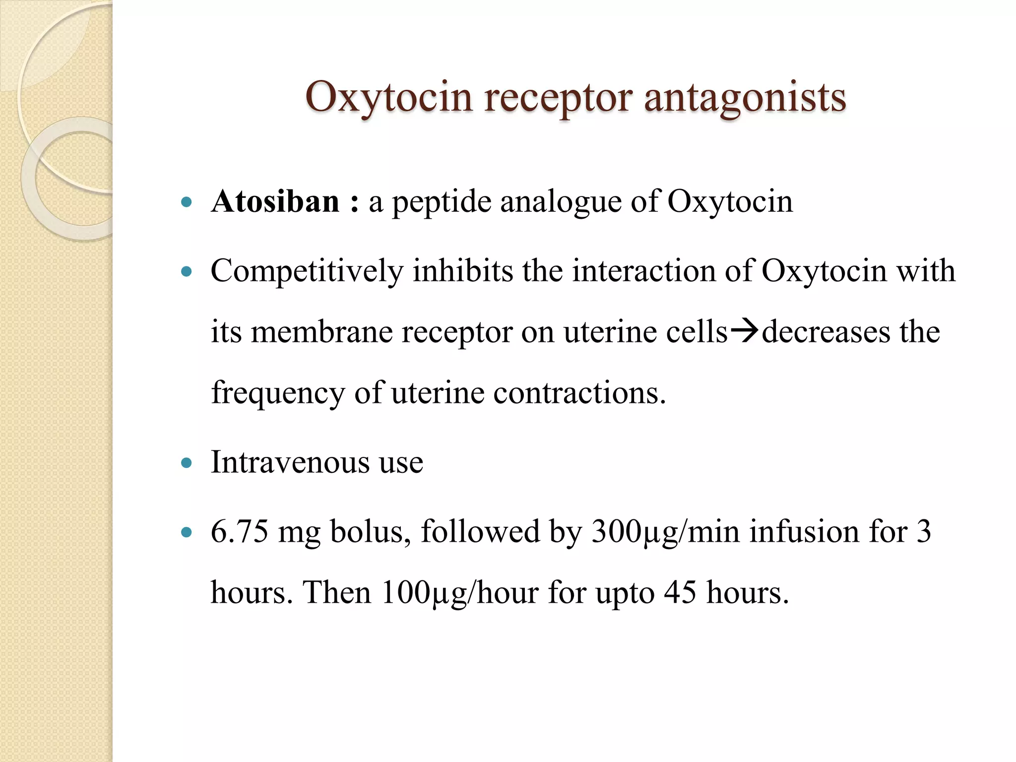 Oxytocin receptor antagonists
 Atosiban : a peptide analogue of Oxytocin
 Competitively inhibits the interaction of Oxytocin with
its membrane receptor on uterine cellsdecreases the
frequency of uterine contractions.
 Intravenous use
 6.75 mg bolus, followed by 300µg/min infusion for 3
hours. Then 100µg/hour for upto 45 hours.
 