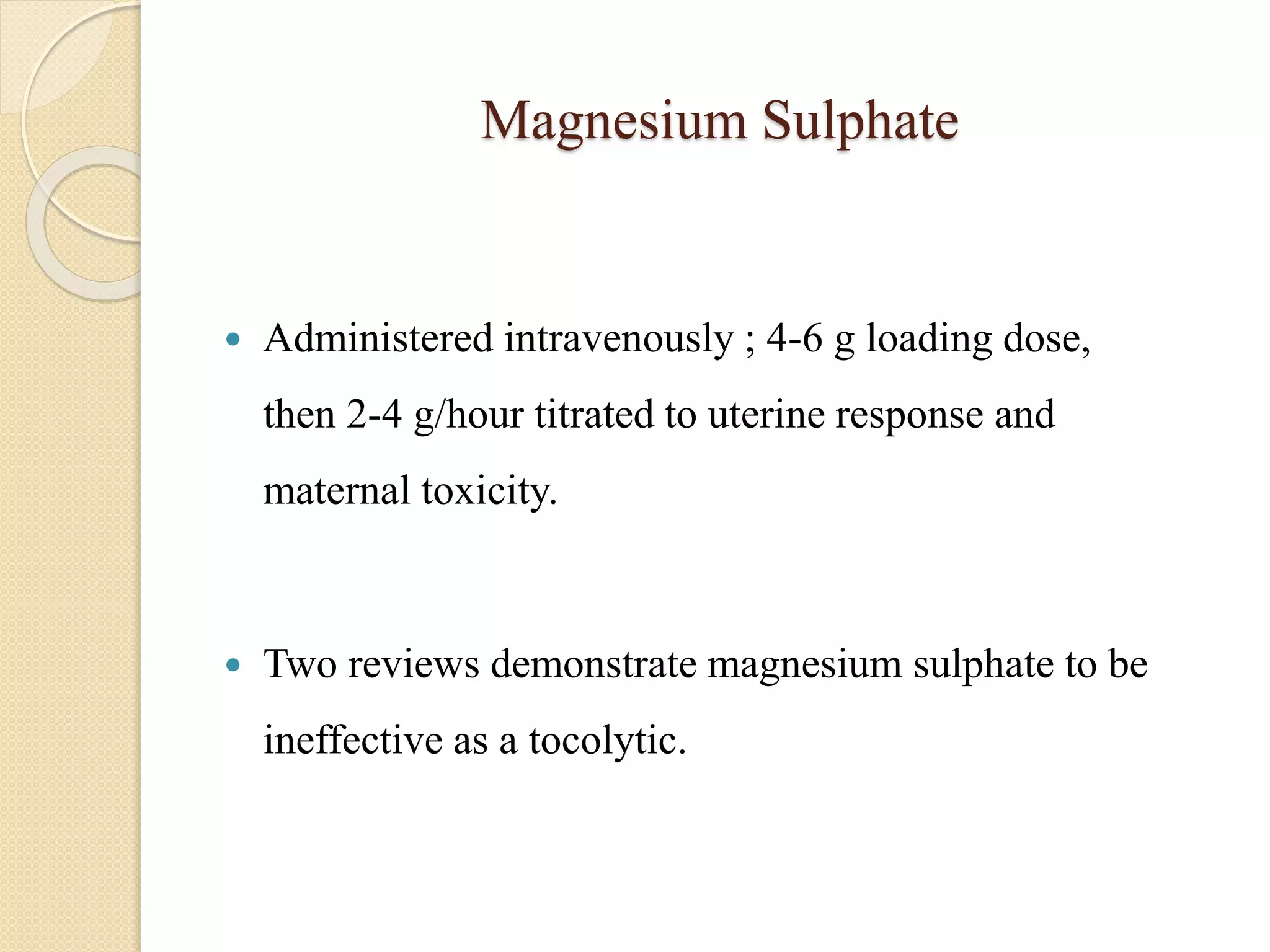 Magnesium Sulphate
 Administered intravenously ; 4-6 g loading dose,
then 2-4 g/hour titrated to uterine response and
maternal toxicity.
 Two reviews demonstrate magnesium sulphate to be
ineffective as a tocolytic.
 