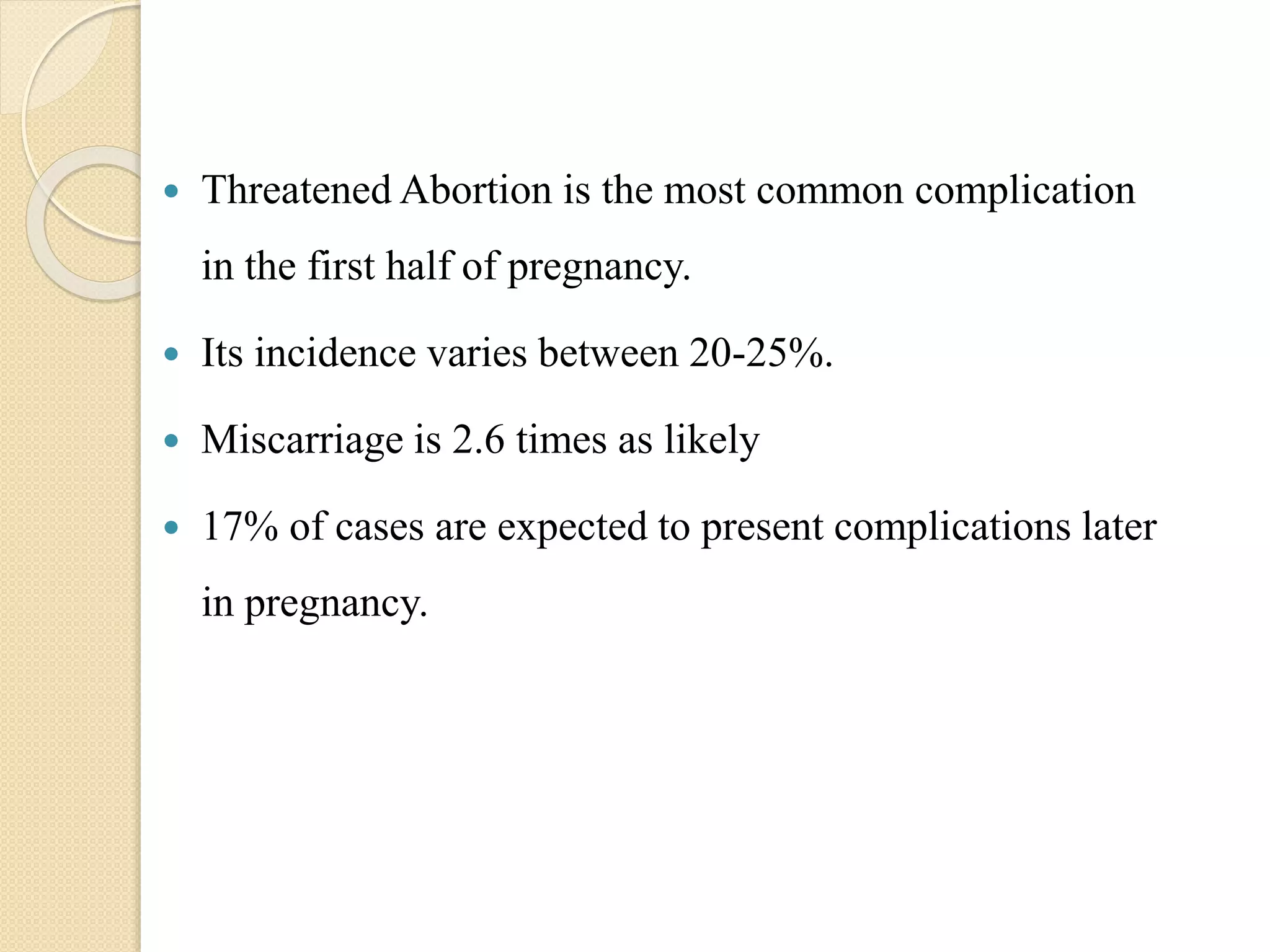  Threatened Abortion is the most common complication
in the first half of pregnancy.
 Its incidence varies between 20-25%.
 Miscarriage is 2.6 times as likely
 17% of cases are expected to present complications later
in pregnancy.
 