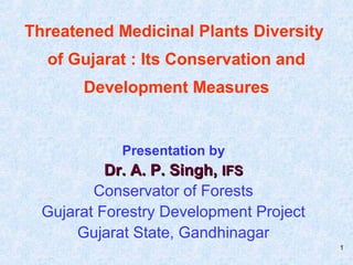 1
Threatened Medicinal Plants Diversity
of Gujarat : Its Conservation and
Development Measures
Presentation by
Dr. A. P. Singh,Dr. A. P. Singh, IFSIFS
Conservator of Forests
Gujarat Forestry Development Project
Gujarat State, Gandhinagar
 