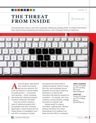 issue 7



                                  T h e T h r eat
                                  f ro m I n si d e
                                                                                                                         technology




                                  Companies face serious risks from employee intellectual property theft. To protect themselves,
                                  they need strong onboarding and exiting policies, plus computer forensics expertise.




                                  A
                                            cross the globe, cyber attacks    had experienced internal theft of           James Scarazzo
                                            from outside the company          intellectual property. Fearful of losing    Director, FTI Technol-
                                            get enormous attention. But       their jobs, some employees become           ogy, FTI Consulting
                                                                                                                          jim.scarazzo
                                  much less attention is directed toward      desperate, and one way of protecting
                                                                                                                          @fticonsulting.com
                                  an equally perilous — and possibly          themselves is to walk off with
                                  more daunting — threat: employees           information that would be valuable to a     Jason Ray
                                                                                                                          Director, FTI Technol-
travis rathbone for fti journal




                                  absconding with intellectual property       competitor — for example, lists of top
                                                                                                                          ogy, FTI Consulting
                                  and other confidential information.         customers, pricing schedules, strategy      jason.ray
                                     Since the economic downturn,             documents or computer code.                 @fticonsulting.com
                                  cases of intellectual property theft            Helping oneself to company
                                  by employees have been increasing           information is getting easier. Whereas
                                  significantly. A recent study by the U.S.   pilfering information once meant
                                  Federal Bureau of Investigation found       photocopying it and sneaking it out,
                                  that 44% of companies it studied            today more than 80% of a company’s

                                      FTICONSULTING.COM                                                                                     #15
 