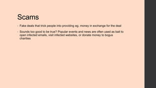 Scams
•

Fake deals that trick people into providing eg. money in exchange for the deal

•

Sounds too good to be true? Popular events and news are often used as bait to
open infected emails, visit infected websites, or donate money to bogus
charities

 