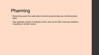 Pharming
•

Redirecting users from safe sites to extract personal data (eg. mimicking bank
sites)

•

Type websites instead of clicking on links, look out for URL:s that use variations
in spelling or domain names

 