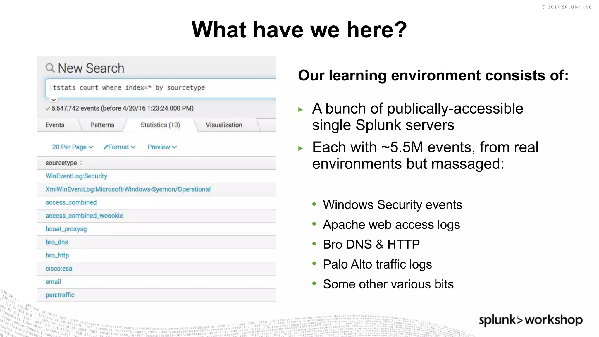 © 2017 SPLUNK INC.
Our learning environment consists of:
▶ A bunch of publically-accessible
single Splunk servers
▶ Each with ~5.5M events, from real
environments but massaged:
• Windows Security events
• Apache web access logs
• Bro DNS & HTTP
• Palo Alto traffic logs
• Some other various bits
What have we here?
 