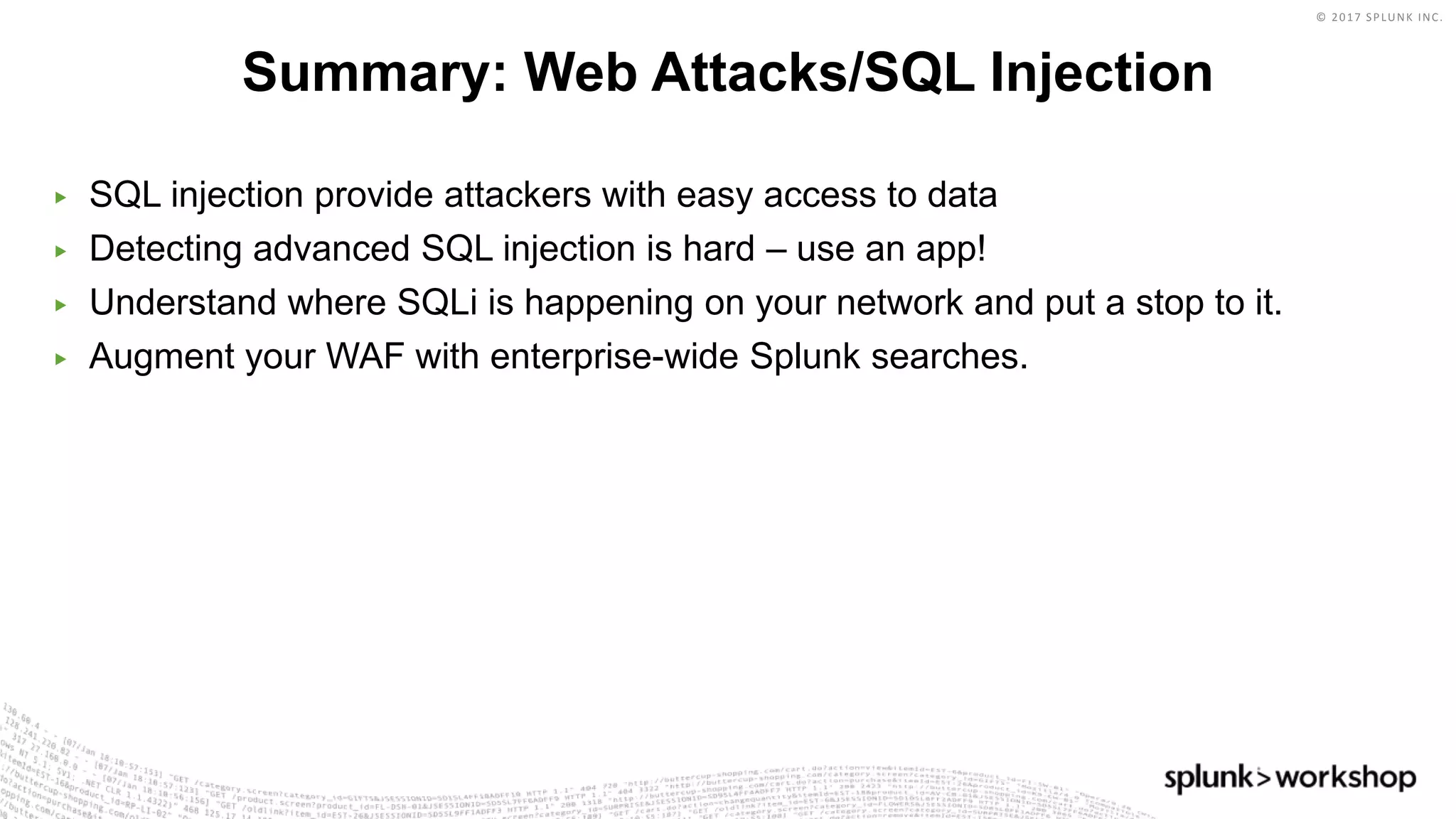 © 2017 SPLUNK INC.
▶ SQL injection provide attackers with easy access to data
▶ Detecting advanced SQL injection is hard – use an app!
▶ Understand where SQLi is happening on your network and put a stop to it.
▶ Augment your WAF with enterprise-wide Splunk searches.
Summary: Web Attacks/SQL Injection
 