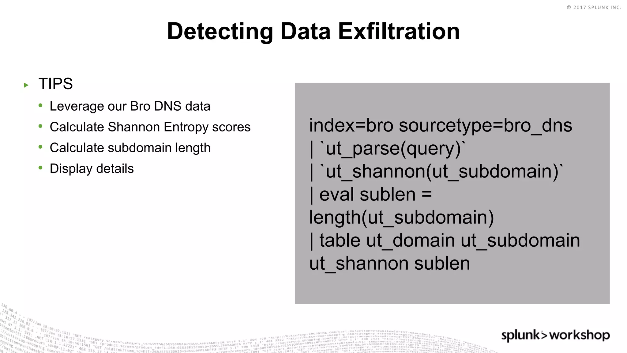 © 2017 SPLUNK INC.
index=bro sourcetype=bro_dns
| `ut_parse(query)`
| `ut_shannon(ut_subdomain)`
| eval sublen =
length(ut_subdomain)
| table ut_domain ut_subdomain
ut_shannon sublen
▶ TIPS
• Leverage our Bro DNS data
• Calculate Shannon Entropy scores
• Calculate subdomain length
• Display details
Detecting Data Exfiltration
 