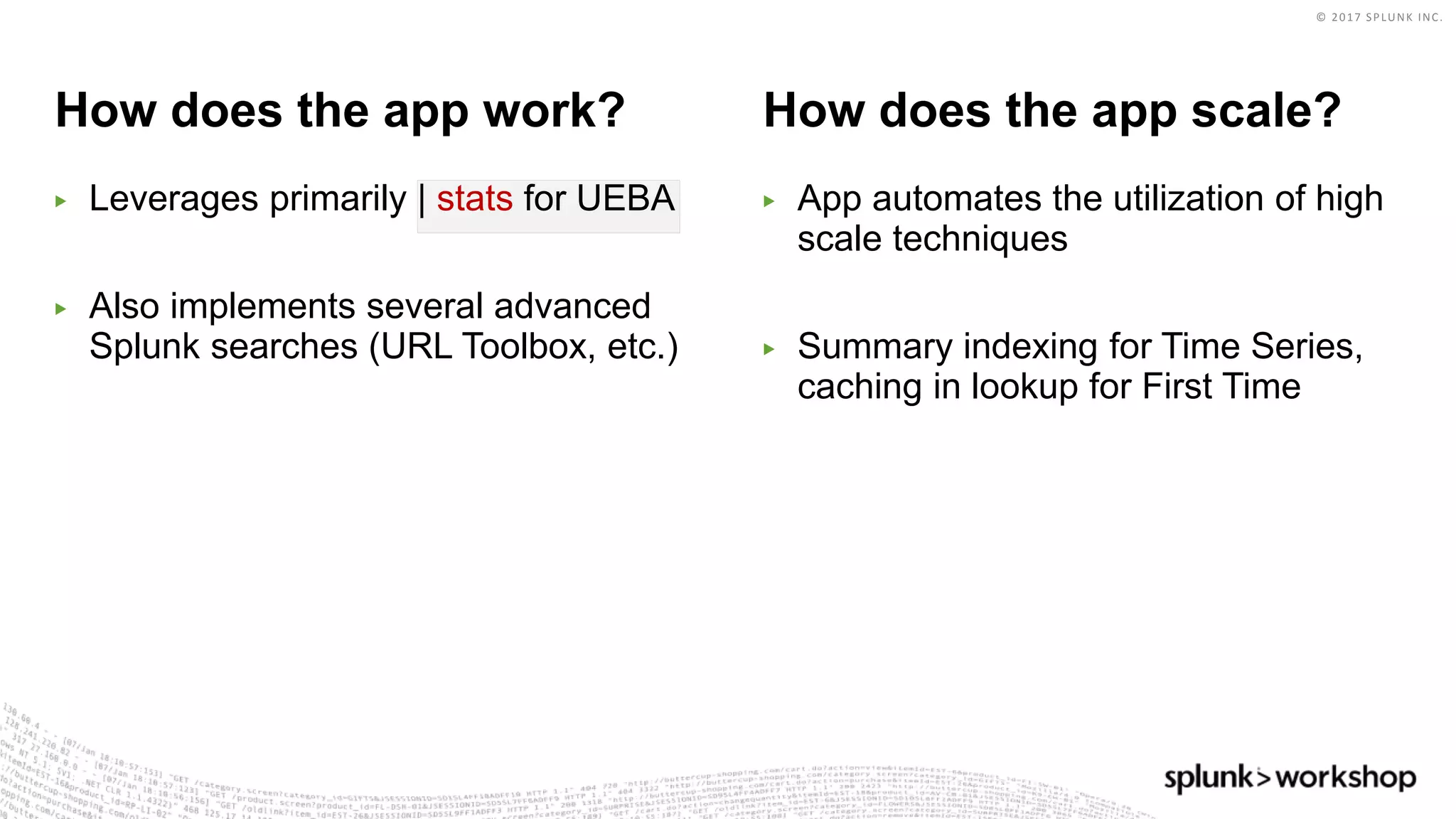 © 2017 SPLUNK INC.
How does the app work? How does the app scale?
▶ Leverages primarily | stats for UEBA
▶ Also implements several advanced
Splunk searches (URL Toolbox, etc.)
▶ App automates the utilization of high
scale techniques
▶ Summary indexing for Time Series,
caching in lookup for First Time
 