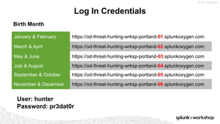 ©	2017	SPLUNK	INC.
Log In Credentials
January & February https://od-threat-hunting-wrksp-portland-01.splunkoxygen.com
March & April https://od-threat-hunting-wrksp-portland-02.splunkoxygen.com
May & June https://od-threat-hunting-wrksp-portland-03.splunkoxygen.com
July & August https://od-threat-hunting-wrksp-portland-04.splunkoxygen.com
September & October https://od-threat-hunting-wrksp-portland-05.splunkoxygen.com
November & December https://od-threat-hunting-wrksp-portland-06.splunkoxygen.com
User: hunter
Password: pr3dat0r
Birth Month
 