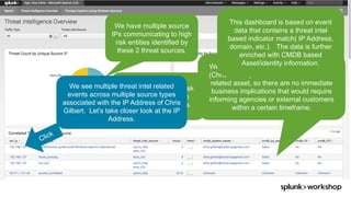 ©	2017	SPLUNK	INC.
We have multiple source
IPs communicating to high
risk entities identified by
these 2 threat sources.
We are seeing high risk
communication from
multiple data sources.
We see multiple threat intel related
events across multiple source types
associated with the IP Address of Chris
Gilbert. Let’s take closer look at the IP
Address.
We can now see the owner of the system
(Chris Gilbert) and that it isn’t a PII or PCI
related asset, so there are no immediate
business implications that would require
informing agencies or external customers
within a certain timeframe.
This dashboard is based on event
data that contains a threat intel
based indicator match( IP Address,
domain, etc.). The data is further
enriched with CMDB based
Asset/identity information.
 