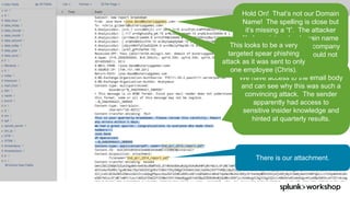 ©	2017	SPLUNK	INC.
We have access to the email body
and can see why this was such a
convincing attack. The sender
apparently had access to
sensitive insider knowledge and
hinted at quarterly results.
There is our attachment.
Hold On! That’s not our Domain
Name! The spelling is close but
it’s missing a “t”. The attacker
likely registered a domain name
that is very close to the company
domain hoping Chris would not
notice.
This looks to be a very
targeted spear phishing
attack as it was sent to only
one employee (Chris).
 
