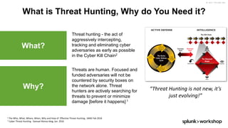 ©	2017	SPLUNK	INC.
What is Threat Hunting, Why do You Need it?
1 The	Who,	What,	Where,	When,	Why	and	How	of		Effective	Threat	Hunting,		SANS	Feb	2016
2 Cyber	Threat	Hunting	- Samuel	Alonso	blog,	Jan		2016	
“Threat	Hunting	is	not	new,	it’s	
just	evolving!”
Threat hunting - the act of
aggressively intercepting,
tracking and eliminating cyber
adversaries as early as possible
in the Cyber Kill Chain2
What?
Threats are human. Focused and
funded adversaries will not be
countered by security boxes on
the network alone. Threat
hunters are actively searching for
threats to prevent or minimize
damage [before it happens] 1
Why?
 