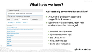 ©	2017	SPLUNK	INC.
Our learning environment consists of:
▶ A bunch of publically-accessible
single Splunk servers
▶ Each with ~5.5M events, from real
environments but massaged:
• Windows Security events
• Apache web access logs
• Bro DNS & HTTP
• Palo Alto traffic logs
• Some other various bits
What have we here?
 
