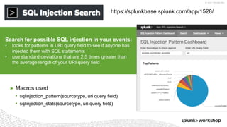 ©	2017	SPLUNK	INC.
https://splunkbase.splunk.com/app/1528/
Search for possible SQL injection in your events:
• looks for patterns in URI query field to see if anyone has
injected them with SQL statements
• use standard deviations that are 2.5 times greater than
the average length of your URI query field
▶ Macros used
• sqlinjection_pattern(sourcetype, uri query field)
• sqlinjection_stats(sourcetype, uri query field)
 