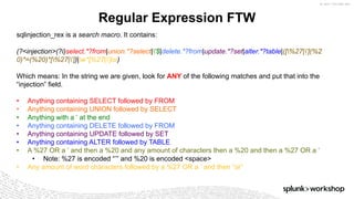 ©	2017	SPLUNK	INC.
Regular Expression FTW
sqlinjection_rex is a search macro. It contains:
(?<injection>(?i)select.*?from|union.*?select|'$|delete.*?from|update.*?set|alter.*?table|([%27|'](%2
0)*=(%20)*[%27|'])|w*[%27|']or)
Which means: In the string we are given, look for ANY of the following matches and put that into the
“injection” field.
• Anything containing SELECT followed by FROM
• Anything containing UNION followed by SELECT
• Anything with a ‘ at the end
• Anything containing DELETE followed by FROM
• Anything containing UPDATE followed by SET
• Anything containing ALTER followed by TABLE
• A %27 OR a ‘ and then a %20 and any amount of characters then a %20 and then a %27 OR a ‘
• Note: %27 is encoded “’” and %20 is encoded <space>
• Any amount of word characters followed by a %27 OR a ‘ and then “or”
 