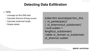 ©	2017	SPLUNK	INC.
index=bro sourcetype=bro_dns
| `ut_parse(query)`
| `ut_shannon(ut_subdomain)`
| eval sublen =
length(ut_subdomain)
| table ut_domain ut_subdomain
ut_shannon sublen
▶ TIPS
• Leverage our Bro DNS data
• Calculate Shannon Entropy scores
• Calculate subdomain length
• Display details
Detecting Data Exfiltration
 