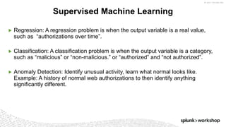 ©	2017	SPLUNK	INC.
▶ Regression: A regression problem is when the output variable is a real value,
such as “authorizations over time”.
▶ Classification: A classification problem is when the output variable is a category,
such as “malicious” or “non-malicious.” or “authorized” and “not authorized”.
▶ Anomaly Detection: Identify unusual activity, learn what normal looks like.
Example: A history of normal web authorizations to then identify anything
significantly different.
Supervised Machine Learning
 