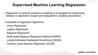 ©	2017	SPLUNK	INC.
▶ Regression is used for predictive modeling to investigate the relationship
between a dependent (target) and independent variables (predictors).
▶ Examples of regression algorithms:
• Linear Regression
• Logistic Regression
• Stepwise Regression
• Multivariate Adaptive Regression Splines (MARS)
• Locally Estimated Scatterplot Smoothing (LOESS)
• Ordinary Least Squares Regression (OLSR)
Supervised Machine Learning Regression
 