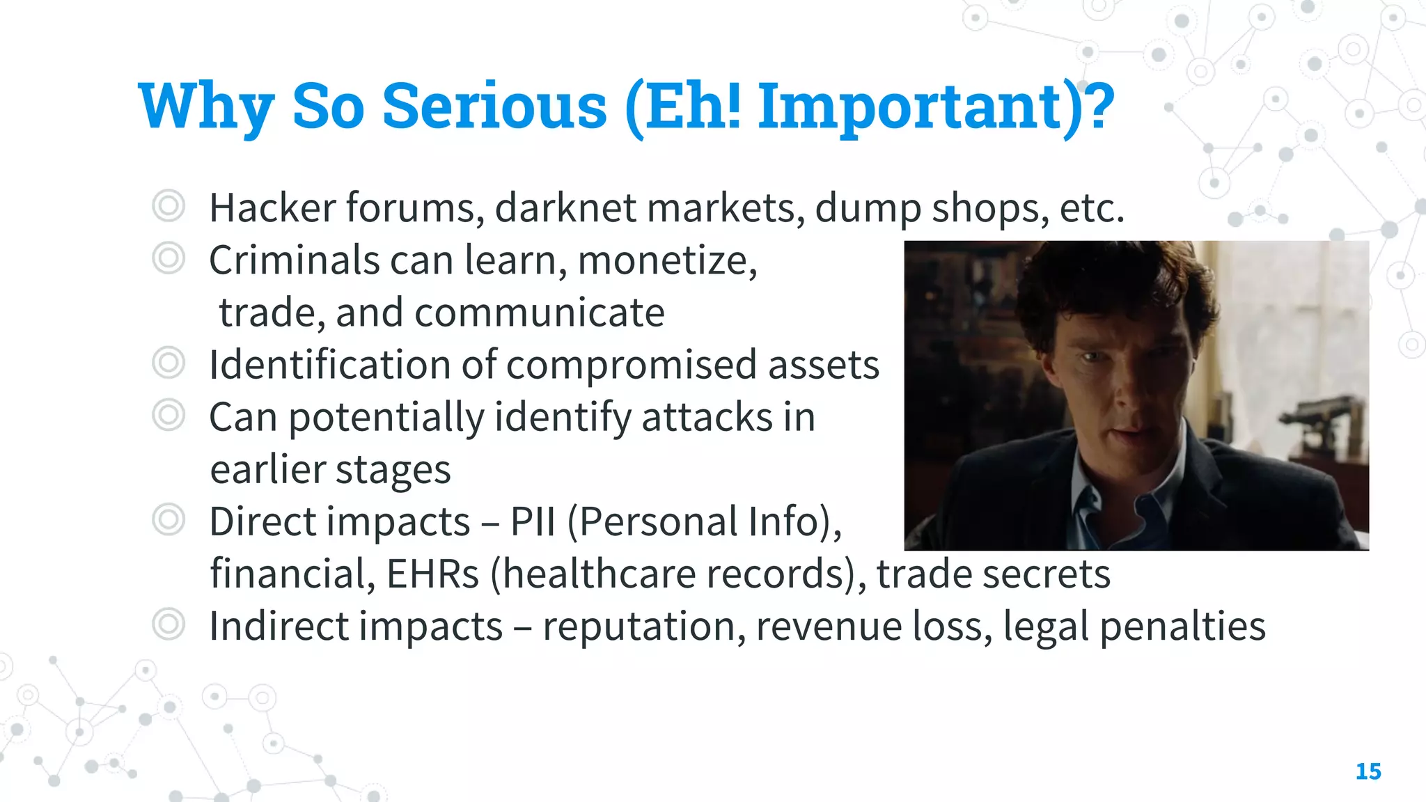 Why So Serious (Eh! Important)?
◎ Hacker forums, darknet markets, dump shops, etc.
◎ Criminals can learn, monetize,
trade, and communicate
◎ Identification of compromised assets
◎ Can potentially identify attacks in
earlier stages
◎ Direct impacts – PII (Personal Info),
financial, EHRs (healthcare records), trade secrets
◎ Indirect impacts – reputation, revenue loss, legal penalties
15
 