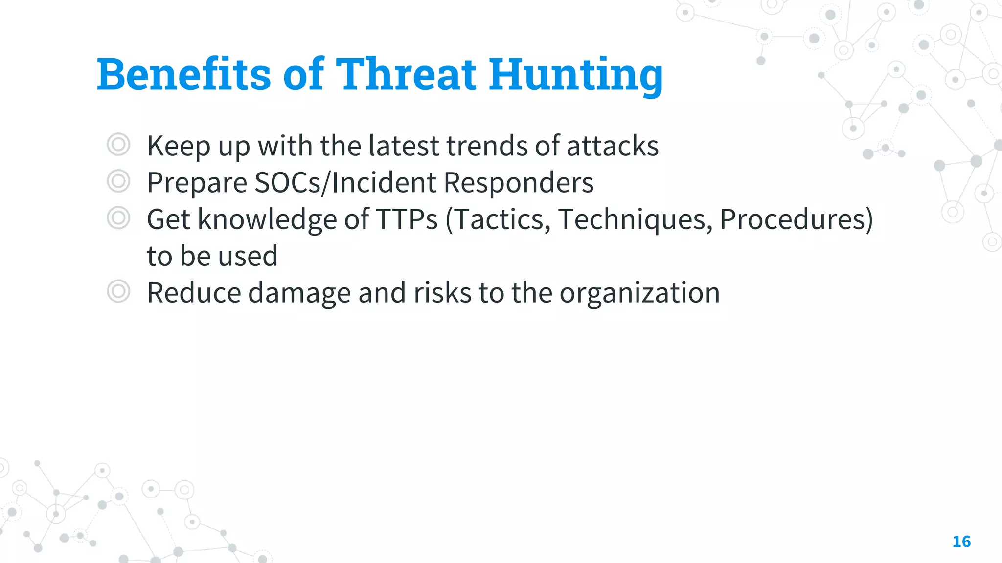 Benefits of Threat Hunting
◎ Keep up with the latest trends of attacks
◎ Prepare SOCs/Incident Responders
◎ Get knowledge of TTPs (Tactics, Techniques, Procedures)
to be used
◎ Reduce damage and risks to the organization
16
 