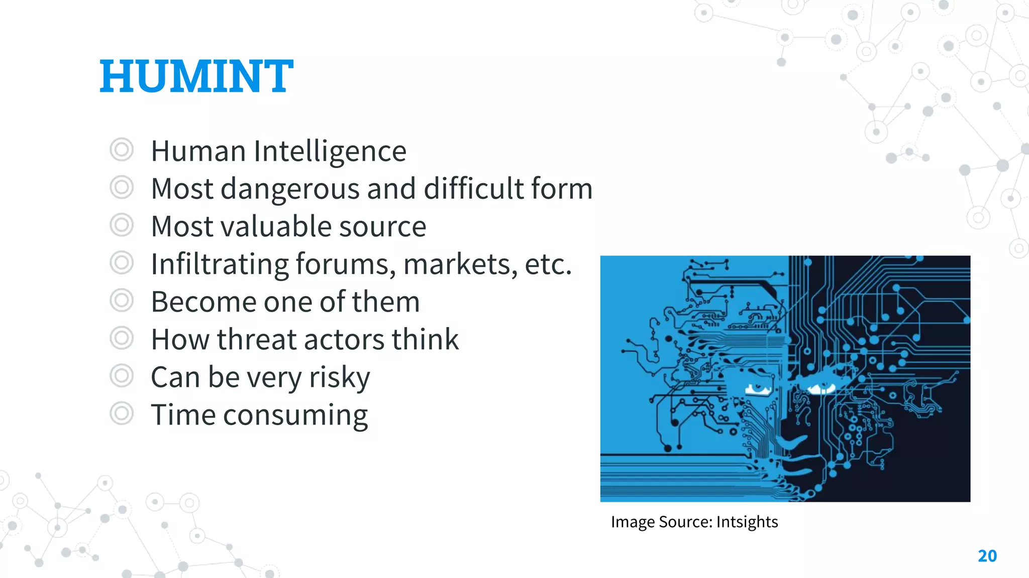 HUMINT
◎ Human Intelligence
◎ Most dangerous and difficult form
◎ Most valuable source
◎ Infiltrating forums, markets, etc.
◎ Become one of them
◎ How threat actors think
◎ Can be very risky
◎ Time consuming
20
Image Source: Intsights
 