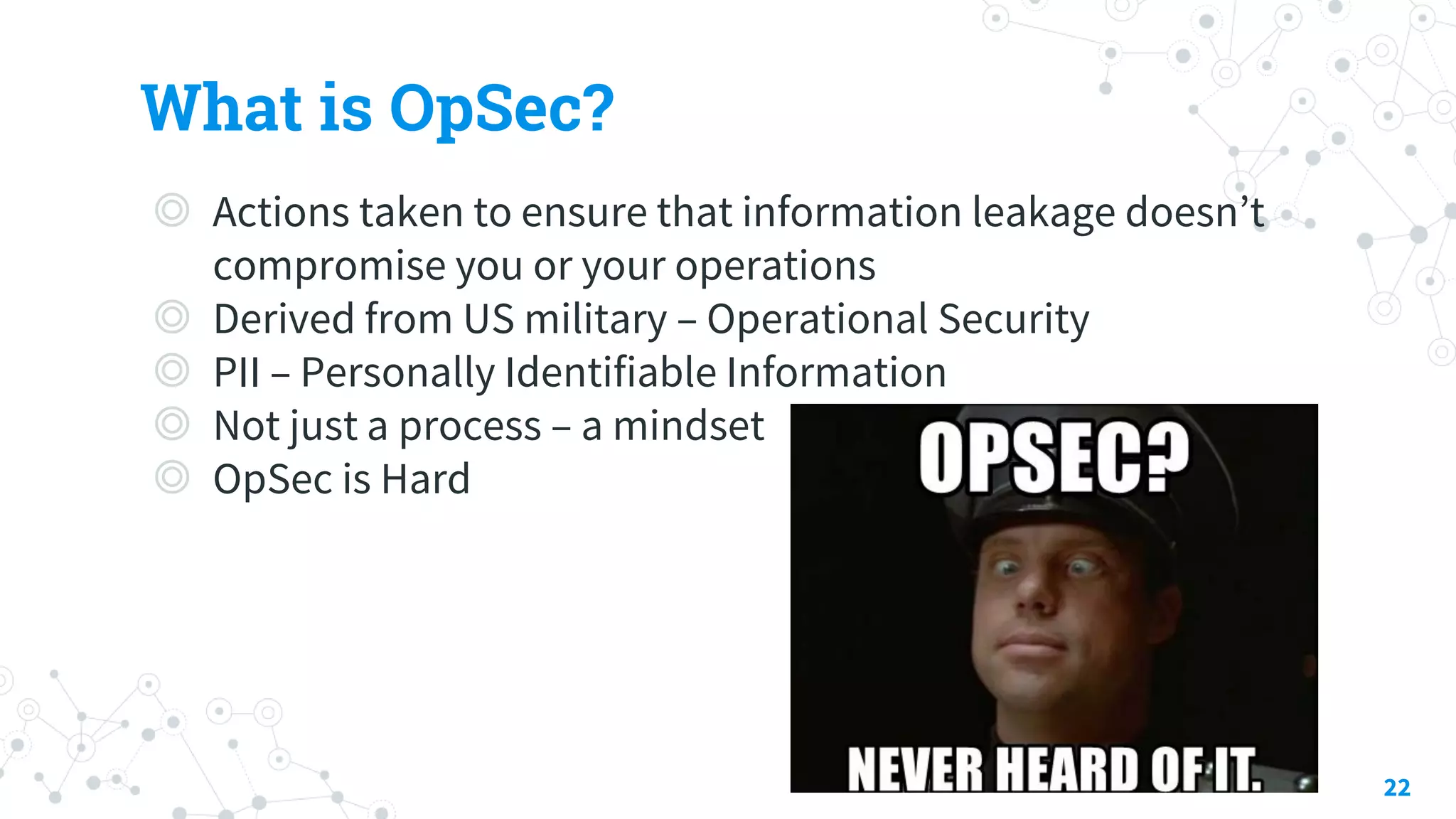 What is OpSec?
◎ Actions taken to ensure that information leakage doesn’t
compromise you or your operations
◎ Derived from US military – Operational Security
◎ PII – Personally Identifiable Information
◎ Not just a process – a mindset
◎ OpSec is Hard
22
 