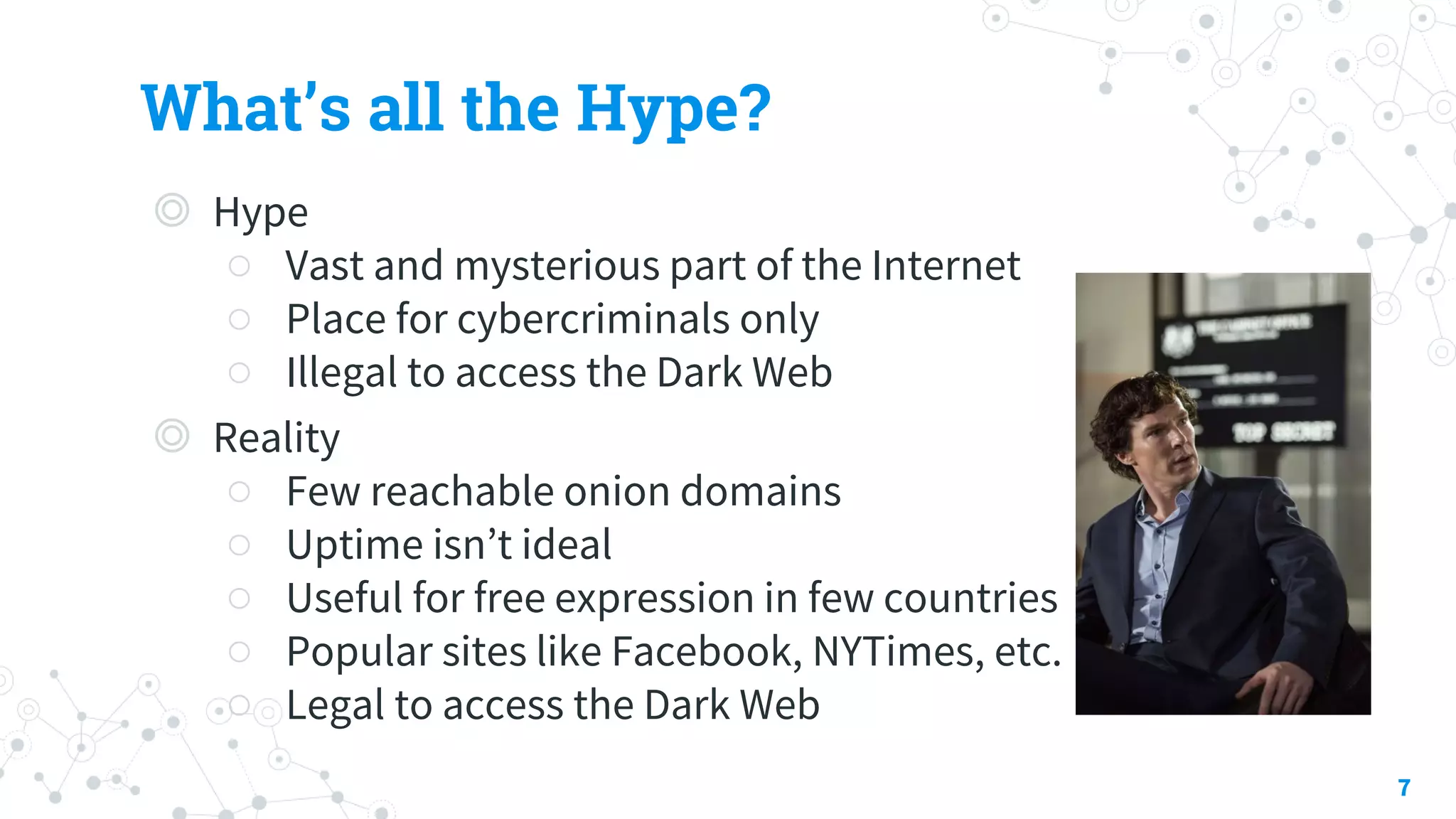 What’s all the Hype?
◎ Hype
○ Vast and mysterious part of the Internet
○ Place for cybercriminals only
○ Illegal to access the Dark Web
◎ Reality
○ Few reachable onion domains
○ Uptime isn’t ideal
○ Useful for free expression in few countries
○ Popular sites like Facebook, NYTimes, etc.
○ Legal to access the Dark Web
7
 