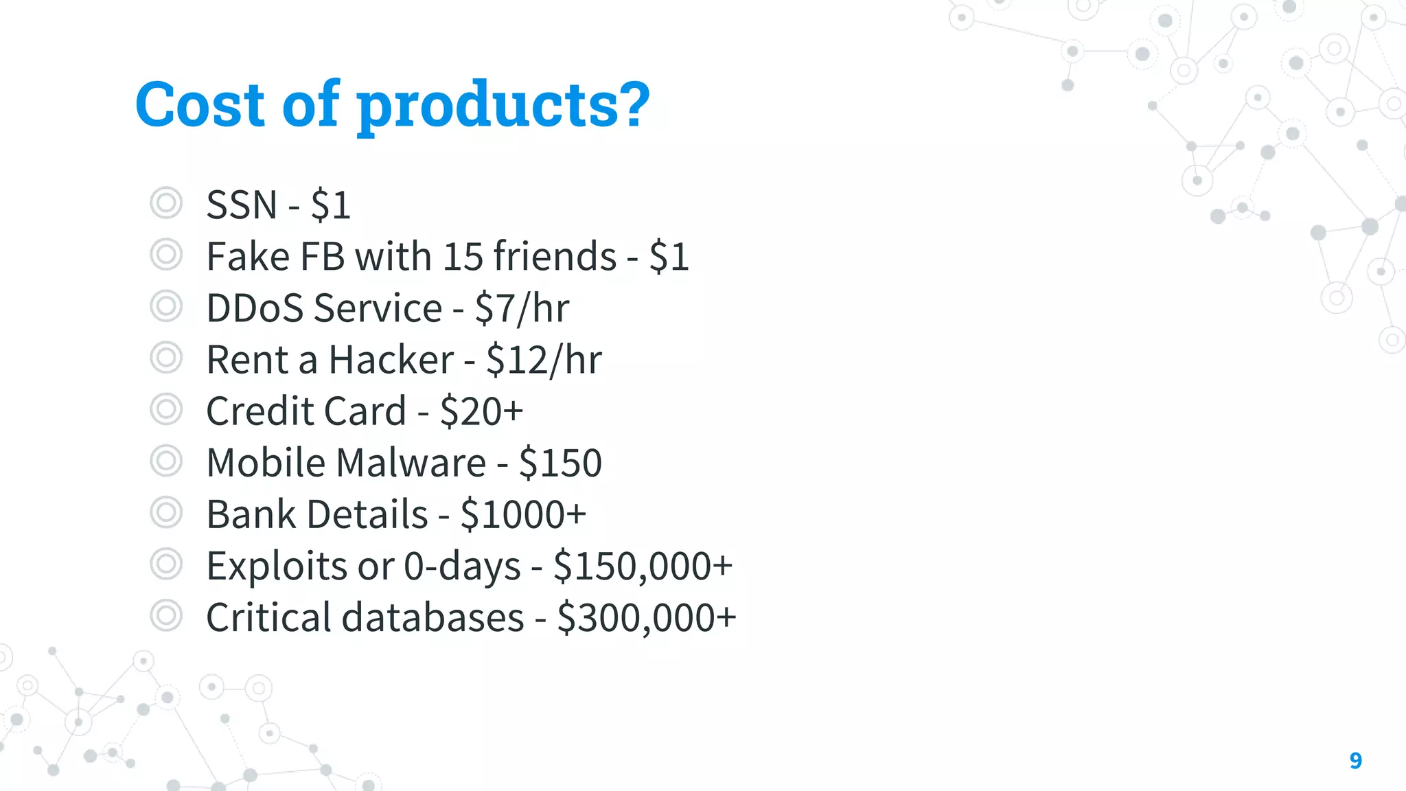 Cost of products?
◎ SSN - $1
◎ Fake FB with 15 friends - $1
◎ DDoS Service - $7/hr
◎ Rent a Hacker - $12/hr
◎ Credit Card - $20+
◎ Mobile Malware - $150
◎ Bank Details - $1000+
◎ Exploits or 0-days - $150,000+
◎ Critical databases - $300,000+
9
 