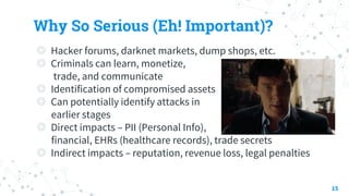 Why So Serious (Eh! Important)?
◎ Hacker forums, darknet markets, dump shops, etc.
◎ Criminals can learn, monetize,
trade, and communicate
◎ Identification of compromised assets
◎ Can potentially identify attacks in
earlier stages
◎ Direct impacts – PII (Personal Info),
financial, EHRs (healthcare records), trade secrets
◎ Indirect impacts – reputation, revenue loss, legal penalties
15
 
