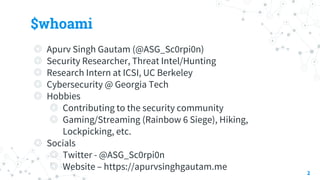 $whoami
◎ Apurv Singh Gautam (@ASG_Sc0rpi0n)
◎ Security Researcher, Threat Intel/Hunting
◎ Research Intern at ICSI, UC Berkeley
◎ Cybersecurity @ Georgia Tech
◎ Hobbies
◎ Contributing to the security community
◎ Gaming/Streaming (Rainbow 6 Siege), Hiking,
Lockpicking, etc.
◎ Socials
◎ Twitter - @ASG_Sc0rpi0n
◎ Website – https://apurvsinghgautam.me
2
 