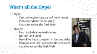 What’s all the Hype?
◎ Hype
○ Vast and mysterious part of the Internet
○ Place for cybercriminals only
○ Illegal to access the Dark Web
◎ Reality
○ Few reachable onion domains
○ Uptime isn’t ideal
○ Useful for free expression in few countries
○ Popular sites like Facebook, NYTimes, etc.
○ Legal to access the Dark Web
7
 