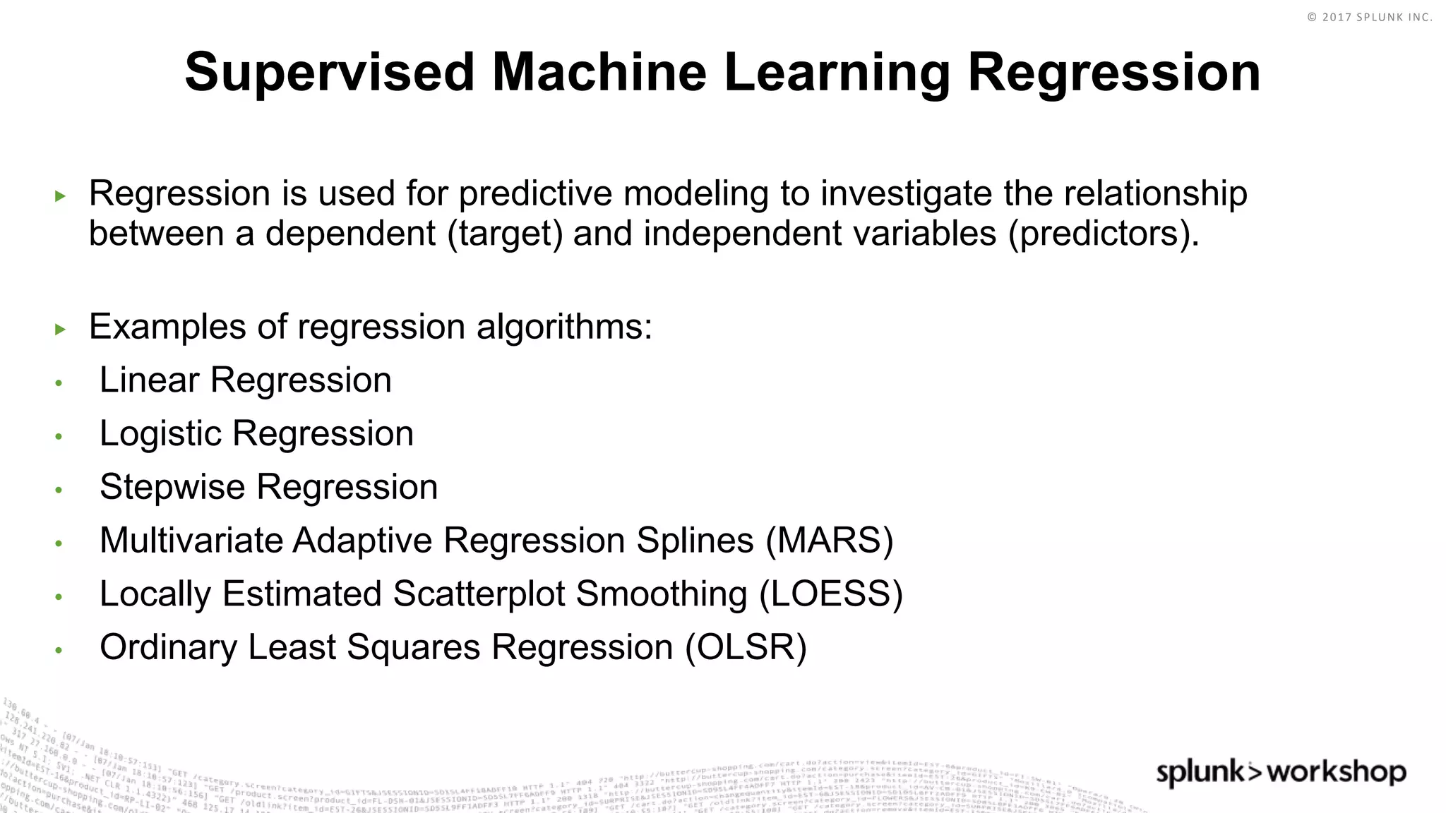 © 2017 SPLUNK INC.
▶ Regression is used for predictive modeling to investigate the relationship
between a dependent (target) and independent variables (predictors).
▶ Examples of regression algorithms:
• Linear Regression
• Logistic Regression
• Stepwise Regression
• Multivariate Adaptive Regression Splines (MARS)
• Locally Estimated Scatterplot Smoothing (LOESS)
• Ordinary Least Squares Regression (OLSR)
Supervised Machine Learning Regression
 