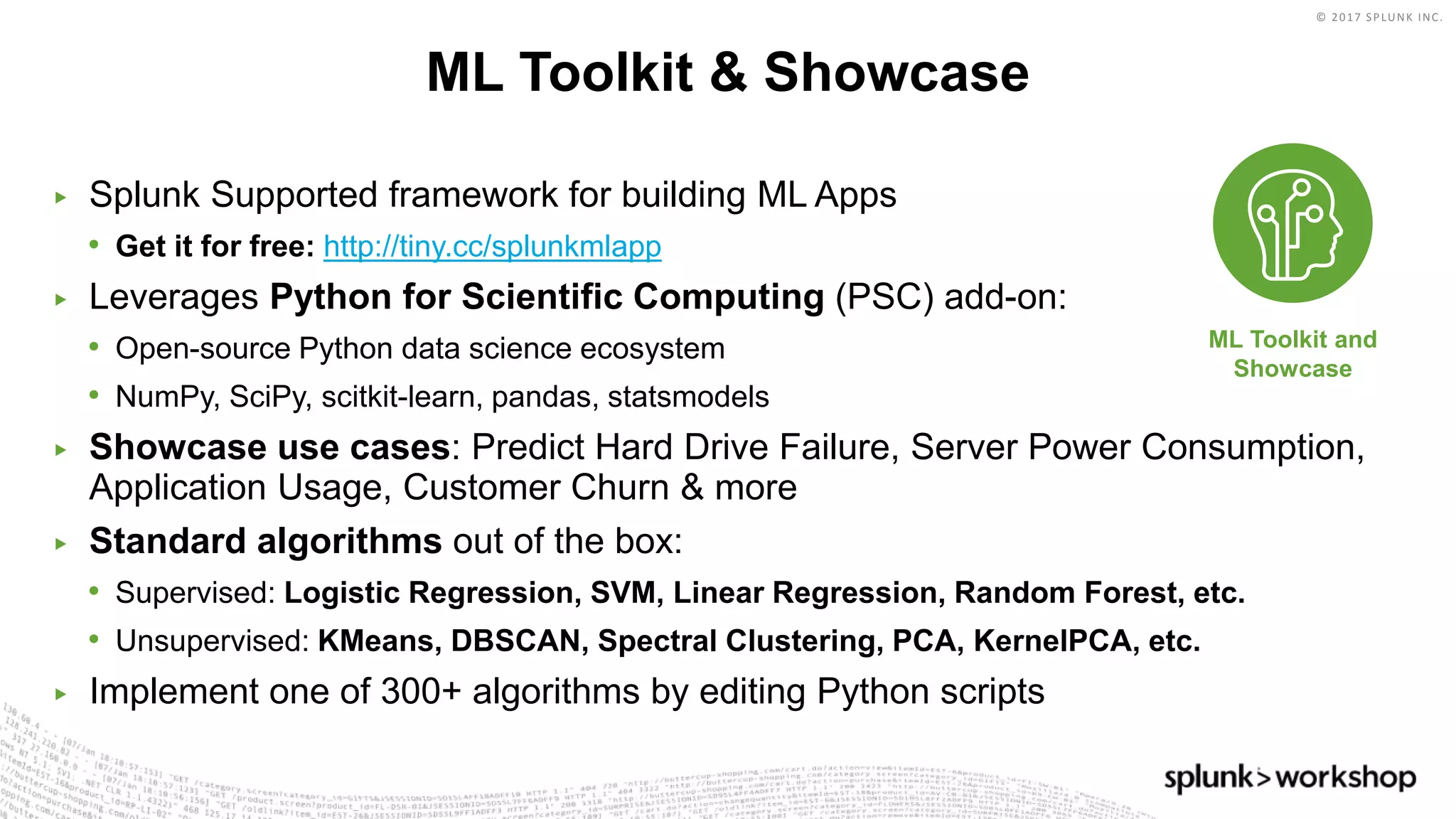 © 2017 SPLUNK INC.
▶ Splunk Supported framework for building ML Apps
• Get it for free: http://tiny.cc/splunkmlapp
▶ Leverages Python for Scientific Computing (PSC) add-on:
• Open-source Python data science ecosystem
• NumPy, SciPy, scitkit-learn, pandas, statsmodels
▶ Showcase use cases: Predict Hard Drive Failure, Server Power Consumption,
Application Usage, Customer Churn & more
▶ Standard algorithms out of the box:
• Supervised: Logistic Regression, SVM, Linear Regression, Random Forest, etc.
• Unsupervised: KMeans, DBSCAN, Spectral Clustering, PCA, KernelPCA, etc.
▶ Implement one of 300+ algorithms by editing Python scripts
ML Toolkit & Showcase
ML Toolkit and
Showcase
 