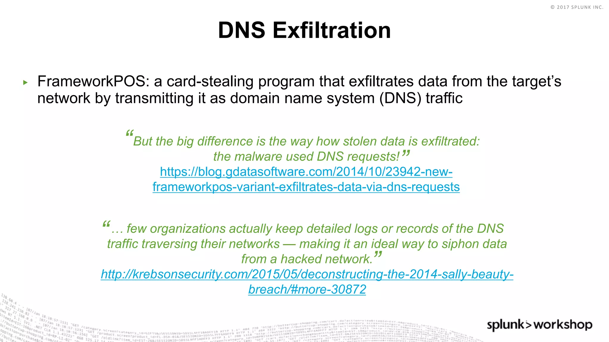© 2017 SPLUNK INC.
But the big difference is the way how stolen data is exfiltrated:
the malware used DNS requests!
https://blog.gdatasoftware.com/2014/10/23942-new-
frameworkpos-variant-exfiltrates-data-via-dns-requests
“
”
… few organizations actually keep detailed logs or records of the DNS
traffic traversing their networks — making it an ideal way to siphon data
from a hacked network.
http://krebsonsecurity.com/2015/05/deconstructing-the-2014-sally-beauty-
breach/#more-30872
“
”
▶ FrameworkPOS: a card-stealing program that exfiltrates data from the target’s
network by transmitting it as domain name system (DNS) traffic
DNS Exfiltration
 
