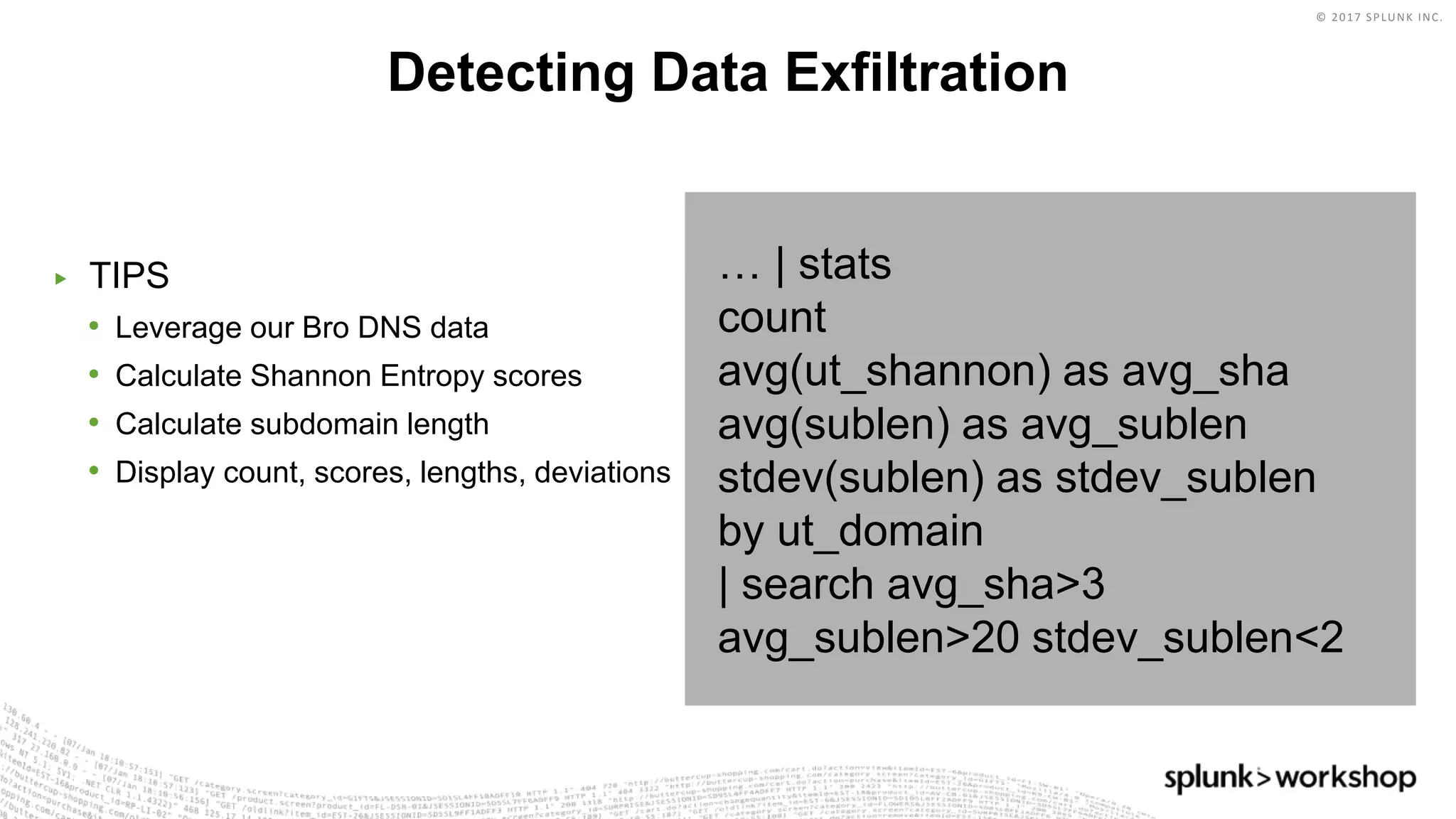 © 2017 SPLUNK INC.
▶ TIPS
• Leverage our Bro DNS data
• Calculate Shannon Entropy scores
• Calculate subdomain length
• Display count, scores, lengths, deviations
Detecting Data Exfiltration
… | stats
count
avg(ut_shannon) as avg_sha
avg(sublen) as avg_sublen
stdev(sublen) as stdev_sublen
by ut_domain
| search avg_sha>3
avg_sublen>20 stdev_sublen<2
 